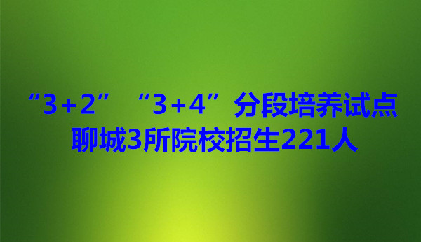 “3+2”“3+4”分段培养试点 聊城3所院校招生221人